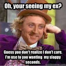 Oh, your seeing my ex?  Guess you don't realize I don't care. I'm use to you wanting  my sloppy seconds.  WILLY WONKA SARCASM