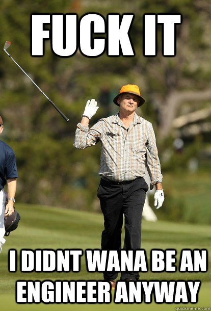 Fuck it I didnt wana be an Engineer anyway  Bill Murray