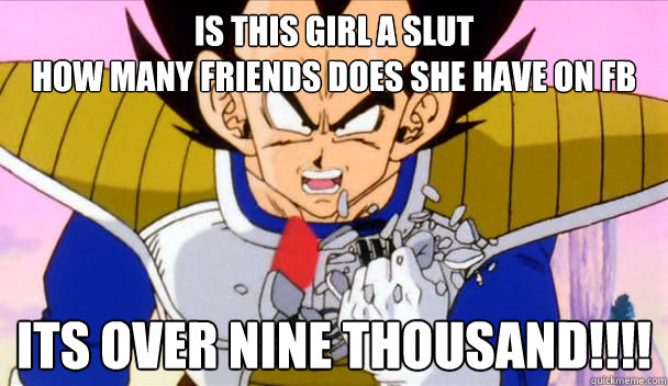 is this girl a slut
How many friends does she have on fb ItS OVER nine THOUSAND!!!! - is this girl a slut
How many friends does she have on fb ItS OVER nine THOUSAND!!!!  Based Vegeta