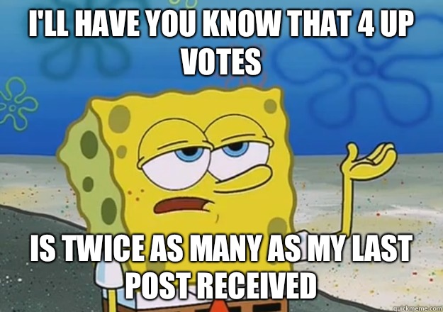 I'll have you know that 4 up votes  Is twice as many as my last post received  
