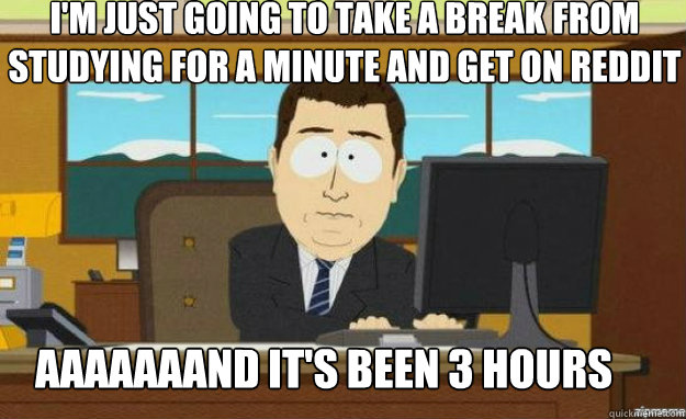 I'm just going to take a break from studying for a minute and get on reddit aaaAAAAND IT'S been 3 hours  aaaand its gone