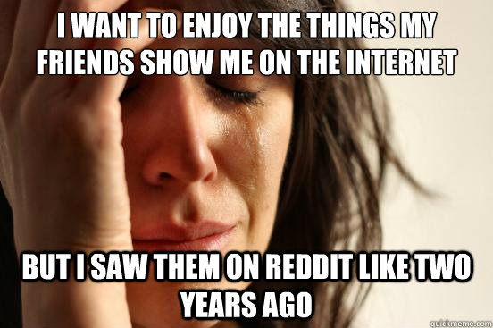 I want to enjoy the things my friends show me on the internet  but I saw them on reddit like two years ago  First World Problems
