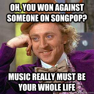 Oh, you won against someone on songpop? music really must be your whole life  Condescending Wonka