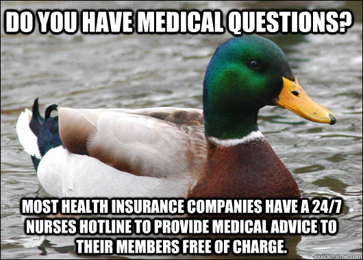 Do you have medical questions? Most health insurance companies have a 24/7 nurses hotline to provide medical advice to their members free of charge.  Actual Advice Mallard