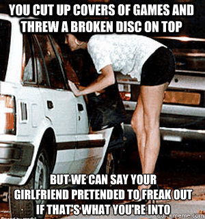 You cut up covers of games and threw a broken disc on top But we can say your 
girlfriend pretended to freak out
if that's what you're into  Karma Whore