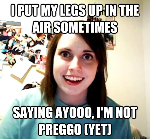 I put my legs up in the air sometimes saying ayooo, i'm not preggo (yet)  Overly Attached Girlfriend