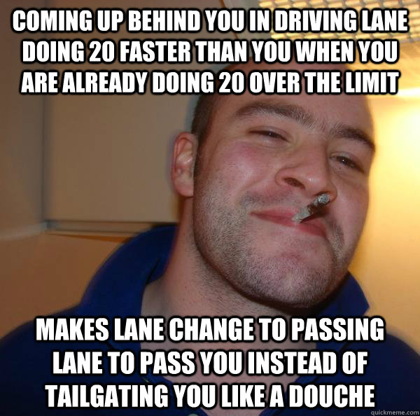 coming up behind you in driving lane doing 20 faster than you when you are already doing 20 over the limit makes lane change to passing lane to pass you instead of tailgating you like a douche - coming up behind you in driving lane doing 20 faster than you when you are already doing 20 over the limit makes lane change to passing lane to pass you instead of tailgating you like a douche  Misc