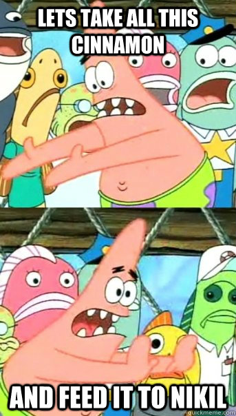 Lets take all this cinnamon and feed it to nikil  Push it somewhere else Patrick