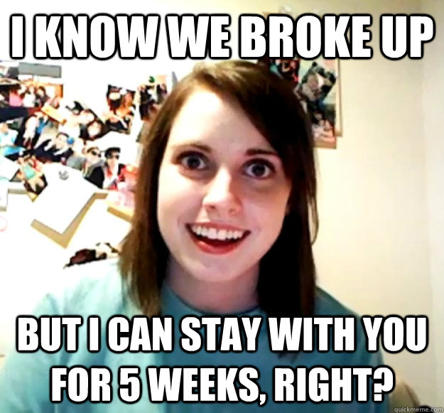 I know we broke up But I can stay with you for 5 weeks, right?  Overly Attached Girlfriend