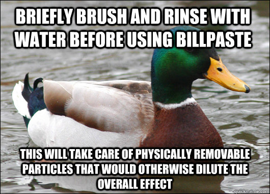 Briefly brush and rinse with water before using billpaste This will take care of physically removable particles that would otherwise dilute the overall effect  Actual Advice Mallard