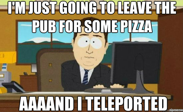 I'm just going to leave the pub for some pizza AAAAND I teleported  aaaand its gone