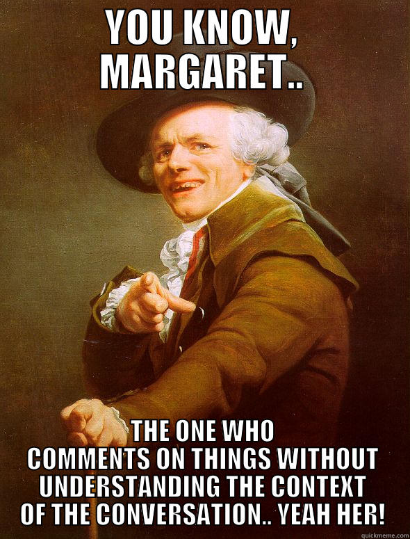 YOU KNOW, MARGARET.. THE ONE WHO COMMENTS ON THINGS WITHOUT UNDERSTANDING THE CONTEXT OF THE CONVERSATION.. YEAH HER! Joseph Ducreux