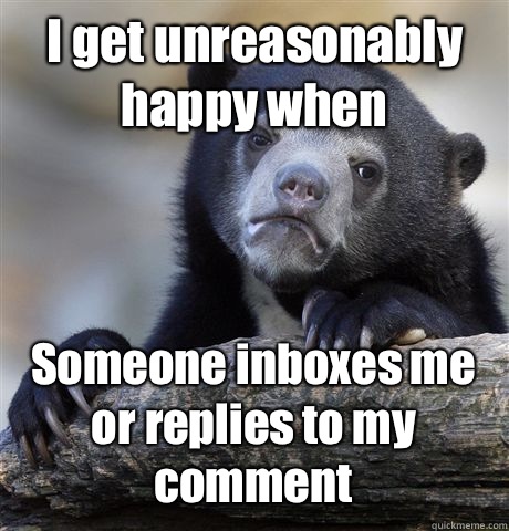 I get unreasonably happy when Someone inboxes me or replies to my comment  Confession Bear