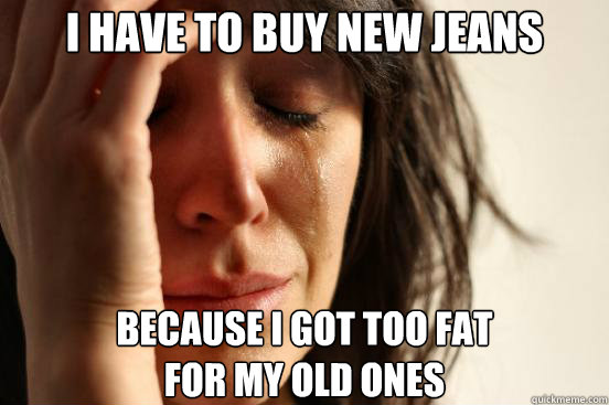 I have to buy new jeans Because I got too fat 
for my old ones  First World Problems