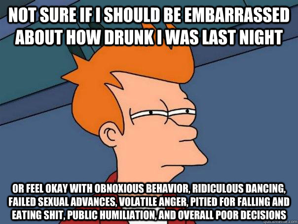 not sure if i should be embarrassed about how drunk i was last night or feel okay with obnoxious behavior, ridiculous dancing, failed sexual advances, volatile anger, pitied for falling and eating shit, public humiliation, and overall poor decisions  Futurama Fry