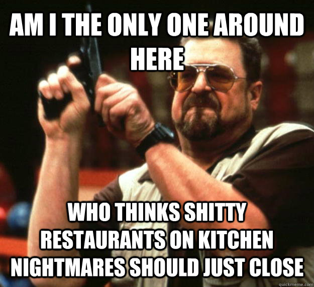 am i the only one around here who thinks shitty restaurants on kitchen nightmares should just close   Angry Walter