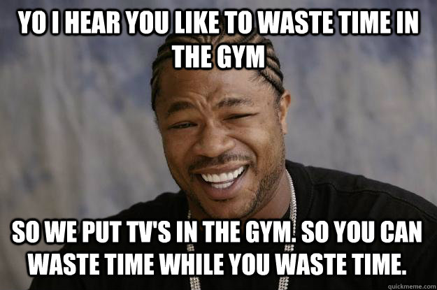 yo I hear you like to waste time in the gym so we put tv's in the gym. so you can waste time while you waste time.   Xzibit meme