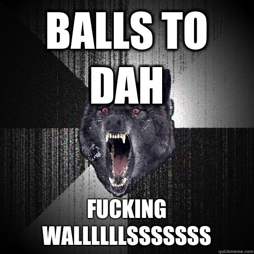 Balls to dah FUCKING WALLLLLLSSSSSSS   Insanity Wolf