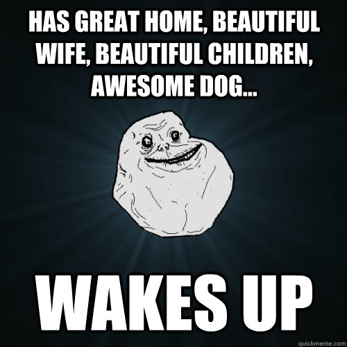 Has great home, beautiful wife, beautiful children, awesome dog... Wakes Up  Forever Alone