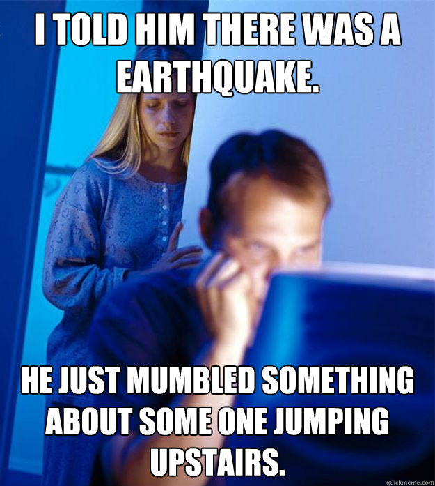 I told him there was a earthquake. He just mumbled something about some one jumping upstairs.  Redditors Wife