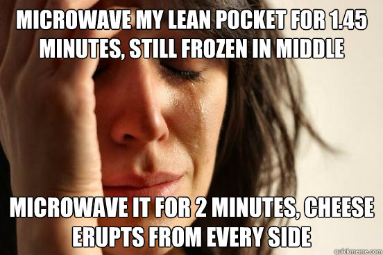 microwave my lean pocket for 1.45 minutes, still frozen in middle  microwave it for 2 minutes, cheese erupts from every side  First World Problems