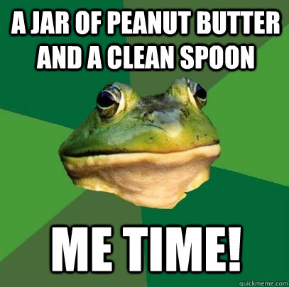 A Jar of Peanut butter and a clean spoon Me time!  Foul Bachelor Frog