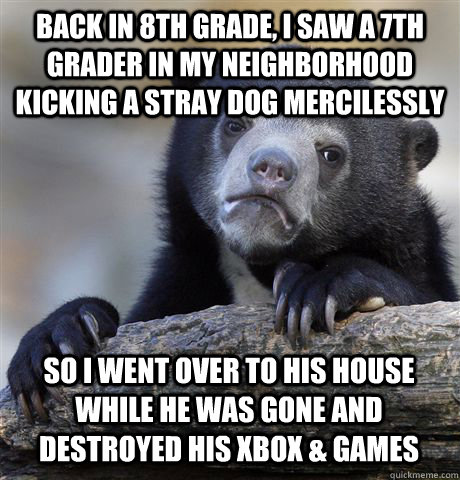 Back in 8th grade, i saw a 7th grader in my neighborhood kicking a stray dog mercilessly so i went over to his house while he was gone and destroyed his xbox & games  Confession Bear
