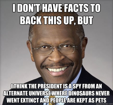 I don't have facts to back this up, but I think the President is a spy from an alternate universe where dinosaurs never went extinct and people are kept as pets - I don't have facts to back this up, but I think the President is a spy from an alternate universe where dinosaurs never went extinct and people are kept as pets  Herman Cain on...
