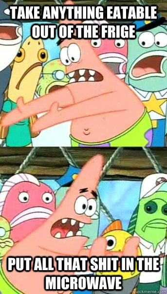 Take anything eatable out of the frige put all that shit in the microwave  Push it somewhere else Patrick