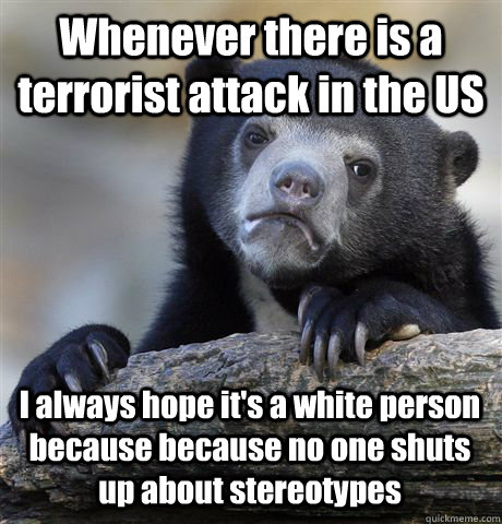 Whenever there is a terrorist attack in the US I always hope it's a white person because because no one shuts up about stereotypes  - Whenever there is a terrorist attack in the US I always hope it's a white person because because no one shuts up about stereotypes   Confession Bear