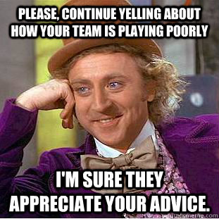 Please, continue yelling about how your team is playing poorly I'm sure they appreciate your advice.  Creepy Wonka
