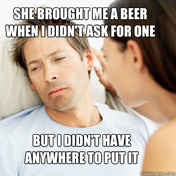 SHE BROUGHT ME A BEER 
WHEN I DIDN'T ASK FOR ONE BUT I DIDN'T HAVE 
ANYWHERE TO PUT IT  Fortunate Boyfriend Problems