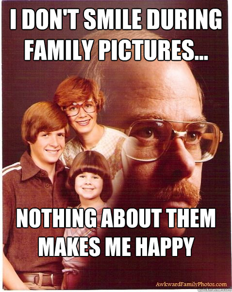 I don't smile during family pictures... Nothing about them makes me happy anymore  Vengeance Dad