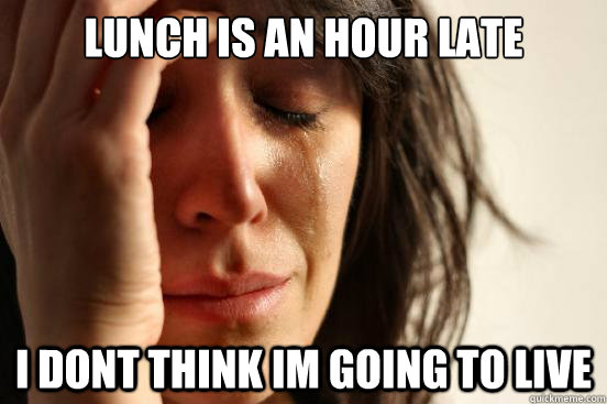 Lunch is an hour late I dont think im going to live  First World Problems