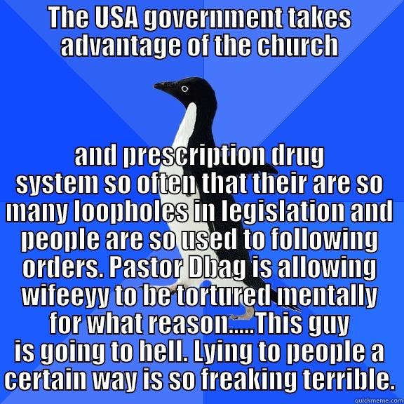 THE USA GOVERNMENT TAKES ADVANTAGE OF THE CHURCH AND PRESCRIPTION DRUG SYSTEM SO OFTEN THAT THEIR ARE SO MANY LOOPHOLES IN LEGISLATION AND PEOPLE ARE SO USED TO FOLLOWING ORDERS. PASTOR DBAG IS ALLOWING WIFEEYY TO BE TORTURED MENTALLY FOR WHAT REASON.....THIS GUY IS GOING TO HELL. LYING TO PEOPLE A CERT Socially Awkward Penguin
