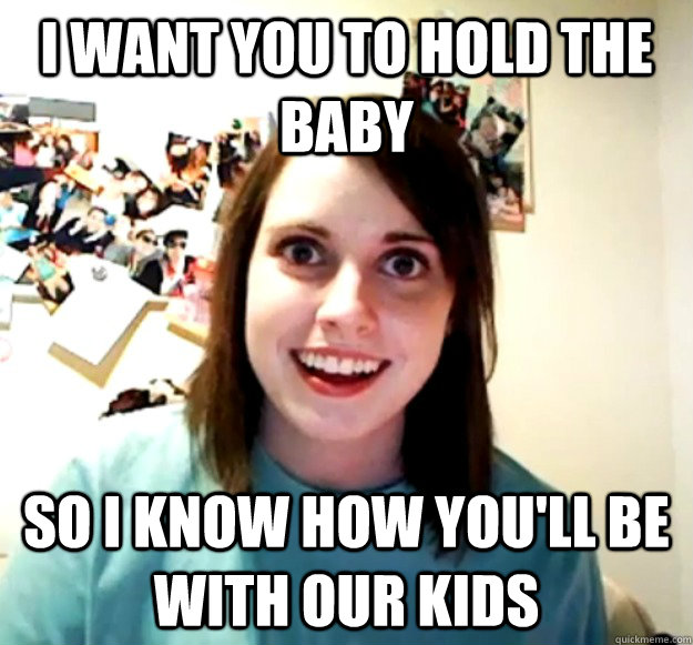 I want you to hold the baby so i know how you'll be with our kids  Overly Attached Girlfriend