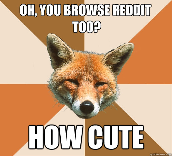 Oh, you browse reddit
 too?
 how cute  Condescending Fox