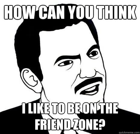 How can you think i like to be on the friend zone?  Seriously Are You Serious