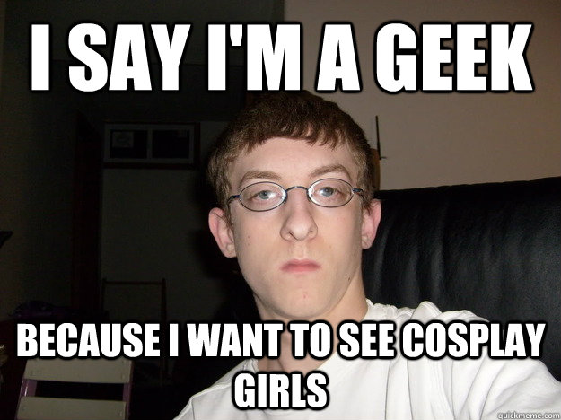 I say I'm a geek because I want to see cosplay girls  