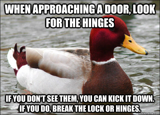 When approaching a door, look for the hinges If you don't see them, you can kick it down.     If you do, break the lock or hinges.  Malicious Advice Mallard