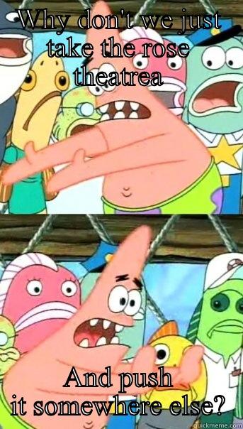 WHY DON'T WE JUST TAKE THE ROSE THEATREA AND PUSH IT SOMEWHERE ELSE? Push it somewhere else Patrick
