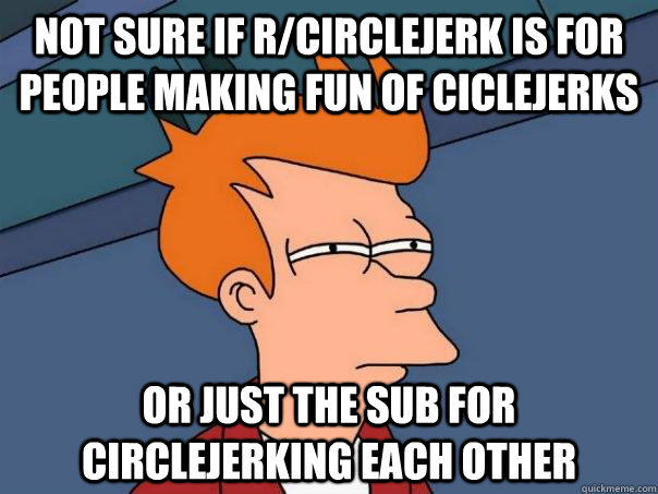 Not sure if r/CircleJerk is for people making fun of ciclejerks Or just the sub for circlejerking each other  Futurama Fry