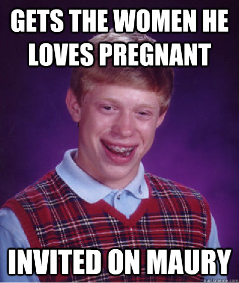 gets the women he loves pregnant invited on Maury - gets the women he loves pregnant invited on Maury  Bad Luck Brian