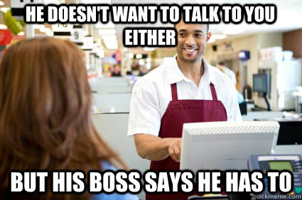 he doesn't want to talk to you either but his boss says he has to - he doesn't want to talk to you either but his boss says he has to  Cashier