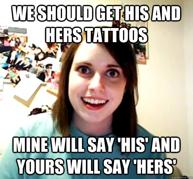 We should get his and hers tattoos Mine will say 'His' and yours will say 'Hers' - We should get his and hers tattoos Mine will say 'His' and yours will say 'Hers'  Overly Attached Girlfriend
