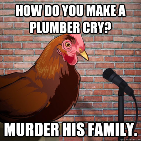 how do you make a plumber cry? murder his family.  