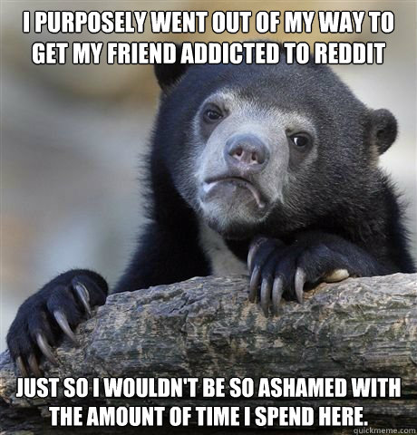 I purposely went out of my way to get my friend addicted to Reddit Just so I wouldn't be so ashamed with the amount of time I spend here.  Confession Bear