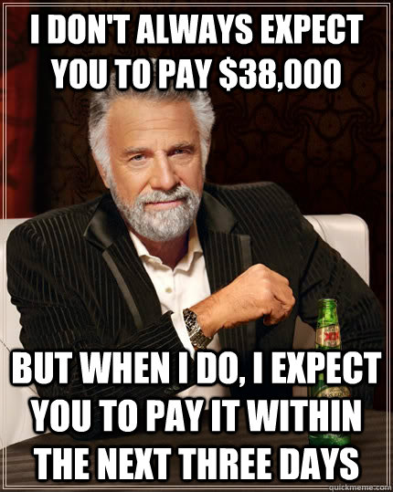 I don't always expect you to pay $38,000 But when I do, I expect you to pay it within the next three days  The Most Interesting Man In The World