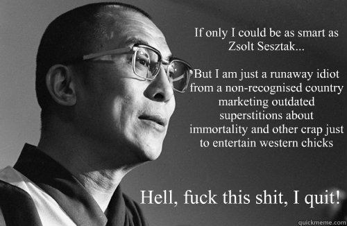 If only I could be as smart as Zsolt Sesztak...

But I am just a runaway idiot from a non-recognised country marketing outdated superstitions about immortality and other crap just to entertain western chicks Hell, fuck this shit, I quit! - If only I could be as smart as Zsolt Sesztak...

But I am just a runaway idiot from a non-recognised country marketing outdated superstitions about immortality and other crap just to entertain western chicks Hell, fuck this shit, I quit!  Dalai Lama