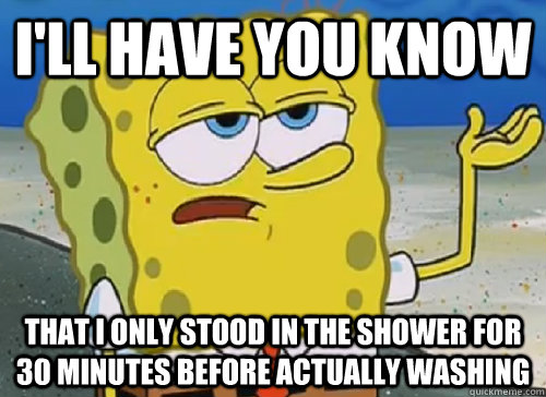 I'LL HAVE YOU KNOW  THAT I ONLY STOOD IN THE SHOWER FOR 30 MINUTES BEFORE ACTUALLY WASHING  ILL HAVE YOU KNOW